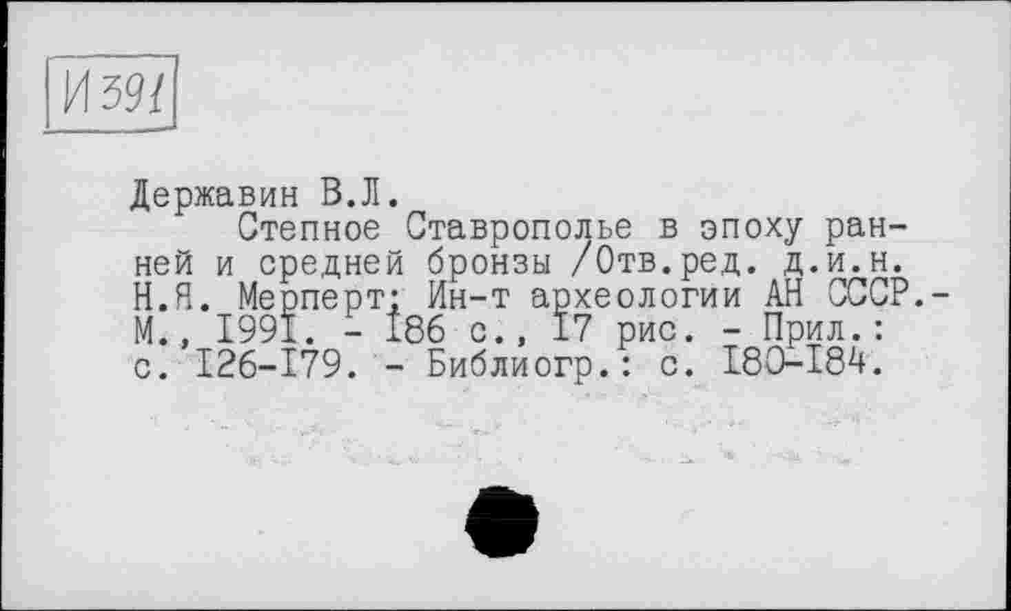 ﻿И 39/
Державин В.Л.
Степное Ставрополье в эпоху ранней и средней бронзы /Отв.ред. д.и.н. Н.Я. Мерперт: Ин-т археологии АН СССР.-М., 1991. - 186 с., 17 рис. - Прил.: с. 126-179. - Библиогр.: с. 180-184.